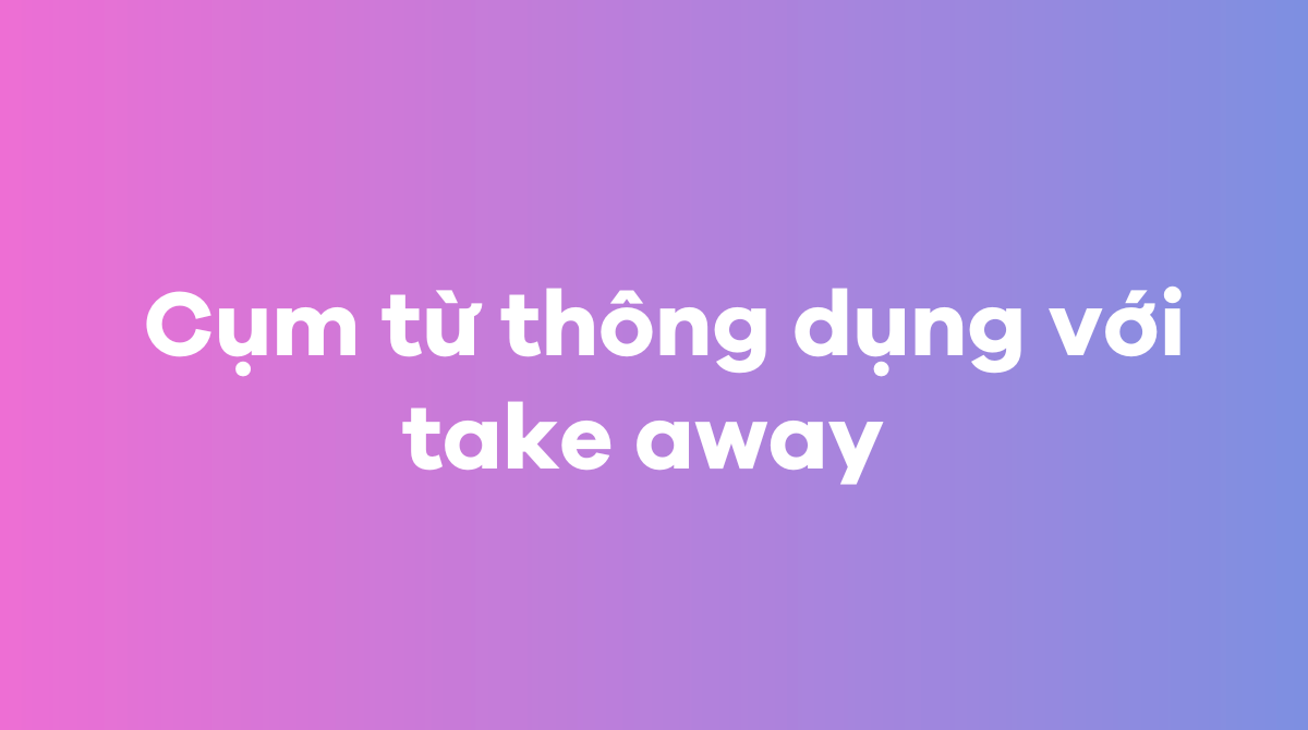  Cụm từ thông dụng với take away trong tiếng Anh