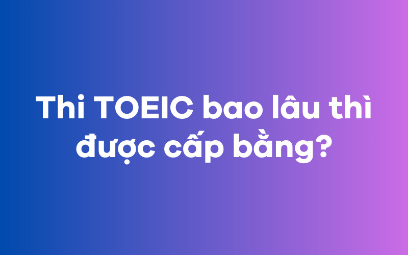 Thi TOEIC bao lâu thì được cấp bằng?