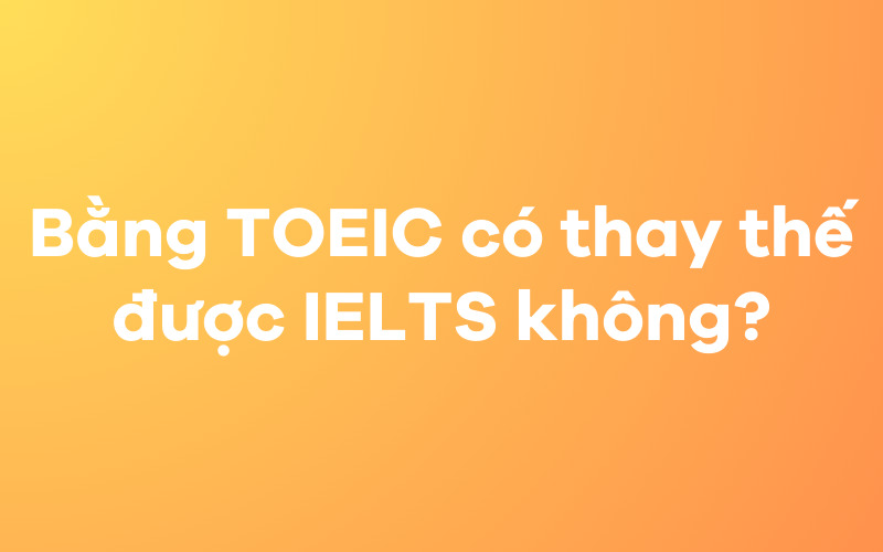 Bằng TOEIC có thay thế được IELTS không?