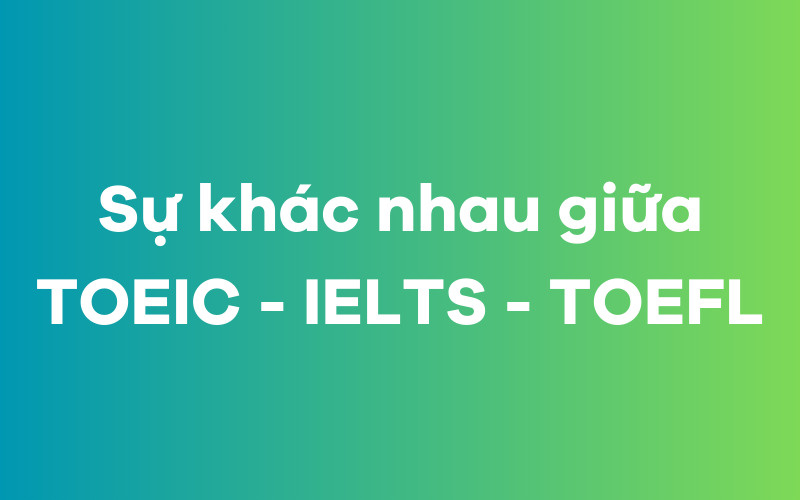 Chứng chỉ TOEIC khác gì so với IELTS và TOEFL?